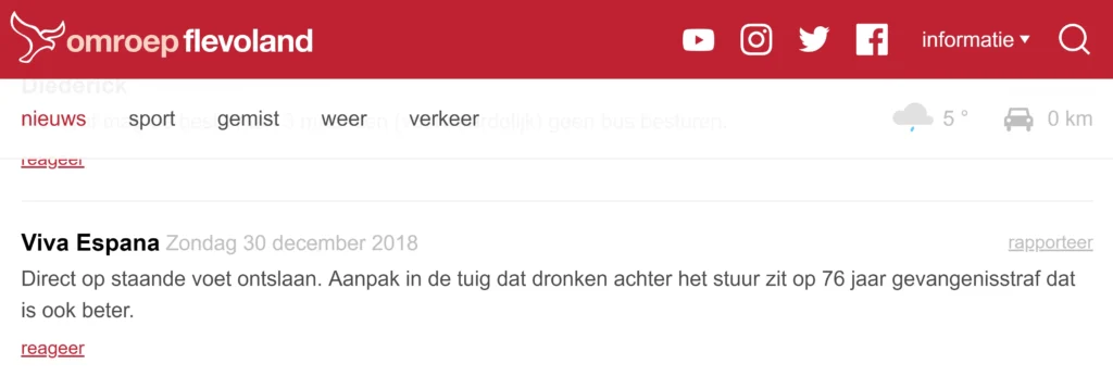 Schermafbeelding van iemand die op de artikelen van Omroep Fleveland reageert met de schermnaam 'Viva Espana'. Viva Espana schrijft op 30 december 2018: "Direct op staande voet ontslaan. Aanpak in de tuig dat dronken achter het stuur zit op 76 jaar gevangenisstraf dat is ook beter." Het voorgaande citaat is letterlijk overgenomen. Waarschijnlijk had Viva Espana zelf ook enkele alcoholische versnaperingen genuttigd vóórdat hij zijn reactie publiceerde.